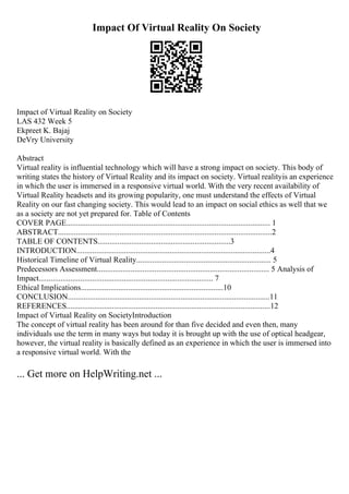 Impact Of Virtual Reality On Society
Impact of Virtual Reality on Society
LAS 432 Week 5
Ekpreet K. Bajaj
DeVry University
Abstract
Virtual reality is influential technology which will have a strong impact on society. This body of
writing states the history of Virtual Reality and its impact on society. Virtual realityis an experience
in which the user is immersed in a responsive virtual world. With the very recent availability of
Virtual Reality headsets and its growing popularity, one must understand the effects of Virtual
Reality on our fast changing society. This would lead to an impact on social ethics as well that we
as a society are not yet prepared for. Table of Contents
COVER PAGE....................................................................................................... 1
ABSTRACT............................................................................................................2
TABLE OF CONTENTS...................................................................3
INTRODUCTION..................................................................................................4
Historical Timeline of Virtual Reality.................................................................... 5
Predecessors Assessment....................................................................................... 5 Analysis of
Impact........................................................................................ 7
Ethical Implications........................................................................10
CONCLUSION......................................................................................................11
REFERENCES.......................................................................................................12
Impact of Virtual Reality on SocietyIntroduction
The concept of virtual reality has been around for than five decided and even then, many
individuals use the term in many ways but today it is brought up with the use of optical headgear,
however, the virtual reality is basically defined as an experience in which the user is immersed into
a responsive virtual world. With the
... Get more on HelpWriting.net ...
 
