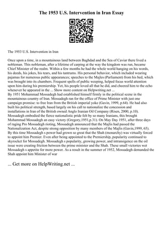The 1953 U.S. Intervention in Iran Essay
The 1953 U.S. Intervention in Iran
Once upon a time, in a mountainous land between Baghdad and the Sea of Caviar there lived a
nobleman. This nobleman, after a lifetime of carping at the way the kingdom was run, became
Chief Minister of the realm. Within a few months he had the whole world hanging on his words,
his deeds, his jokes, his tears, and his tantrums. His personal behavior, which included wearing
pajamas for numerous public appearances; speeches to the Majles (Parliament) from his bed, which
was brought into its chambers. Frequent spells of public weeping, helped focus world attention
upon him during his premiership. Yet, his people loved all that he did, and cheered him to the echo
whenever he appeared in the ... Show more content on Helpwriting.net ...
By 1951 Mohammad Mossadegh had established himself firmly in the political scene in the
mountainous country of Iran. Mossadegh ran for the office of Prime Minister with just one
campaign promise: to free Iran from the British imperial yoke (Gavin, 1999, p.64). He had also
built his political strength, based largely on his call to nationalize the concession and
installations in Iran of the British owned Anglo Iranian Oil Company (Risen, 2000, p.10).
Mossadegh embodied the fierce nationalistic pride felt by so many Iranians, this brought
Mohammad Mossadegh an easy victory (Gregory,1951,p.31). On May Day 1951, after three days
of raging Pro Mossadegh rioting, Mossadegh announced that the Majlis had passed the
Nationalization Act, despite strong opposition by many members of the Majlis (Gavin,1999, 65).
By this time Mossadegh s power had grown so great that the Shah (monarchy) was virtually forced
to appoint him Premier. Even after being appointed to the Premiership, popularity continued to
skyrocket for Mossadegh. Mossadegh s popularity, growing power, and intransigence on the oil
issue were creating friction between the prime minister and the Shah. These small victories wet
Mossadegh s appetite for more power. As a result in the summer of 1952, Mossadegh demanded the
Shah appoint him Minister of war
... Get more on HelpWriting.net ...
 
