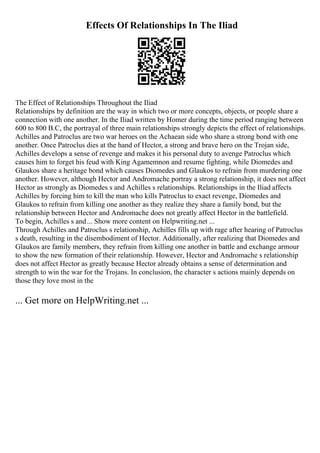 Effects Of Relationships In The Iliad
The Effect of Relationships Throughout the Iliad
Relationships by definition are the way in which two or more concepts, objects, or people share a
connection with one another. In the Iliad written by Homer during the time period ranging between
600 to 800 B.C, the portrayal of three main relationships strongly depicts the effect of relationships.
Achilles and Patroclus are two war heroes on the Achaean side who share a strong bond with one
another. Once Patroclus dies at the hand of Hector, a strong and brave hero on the Trojan side,
Achilles develops a sense of revenge and makes it his personal duty to avenge Patroclus which
causes him to forget his feud with King Agamemnon and resume fighting, while Diomedes and
Glaukos share a heritage bond which causes Diomedes and Glaukos to refrain from murdering one
another. However, although Hector and Andromache portray a strong relationship, it does not affect
Hector as strongly as Diomedes s and Achilles s relationships. Relationships in the Iliad affects
Achilles by forcing him to kill the man who kills Patroclus to exact revenge, Diomedes and
Glaukos to refrain from killing one another as they realize they share a family bond, but the
relationship between Hector and Andromache does not greatly affect Hector in the battlefield.
To begin, Achilles s and... Show more content on Helpwriting.net ...
Through Achilles and Patroclus s relationship, Achilles fills up with rage after hearing of Patroclus
s death, resulting in the disembodiment of Hector. Additionally, after realizing that Diomedes and
Glaukos are family members, they refrain from killing one another in battle and exchange armour
to show the new formation of their relationship. However, Hector and Andromache s relationship
does not affect Hector as greatly because Hector already obtains a sense of determination and
strength to win the war for the Trojans. In conclusion, the character s actions mainly depends on
those they love most in the
... Get more on HelpWriting.net ...
 