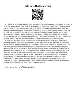 Palo Devo Healthcare Case
The Palo Verde Healthcare District (along with three of its board members) were happy to receive a
victorious result recently from the U.S. District Court s final ruling in their favor. The court ruled
that the plaintiffs in the retaliation lawsuit, Peter Klune, Dennis Rutherford and Tara Barth, were
not able to sufficiently prove their claims of retaliation. In their ruling, the court made it clear that
they felt that the plaintiffs failed to meet the burden of proof against the hospital and the three
board members: Samuel Burton, Trina Sartin and Sandra Hudson. The hospital and its board
members stated that the entire ordeal was taken very seriously and that they were very gratified by
the final ruling. They also stated that they are... Show more content on Helpwriting.net ...
The three were terminated from their positions at Palo Verde Healthcare District allegedly in
retaliation for their reporting of certain unlawful activities at the facility. In April, the case had a
bench trial with both sides spending the time since waiting on the final ruling from the judge. The
case was based on plaintiff claims that they were engaged in protected activity of investigating
potential false claims submitted by the hospital to the government. According to the suit filed, a
doctor on site was involved in a kickback agreement with the hospital anesthesiologist, Dr. Brad
Barth, the husband of one of the plaintiffs in the case. Other violations were also alleged and
reported to the U.S. Attorney, the Riverside County District Attorney and Office of Inspector
General of the U.S. Health and Human Services Agency. These other accusations included:
Violations of Federal False Claim Act (attempts to stop appropriate actions to stop or report
violations of the law). Violations of the California False Claims Act (when illegal activities were
reported against the district). Intentionally causing emotional
... Get more on HelpWriting.net ...
 