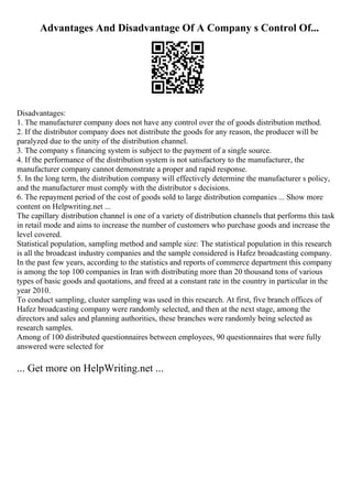 Advantages And Disadvantage Of A Company s Control Of...
Disadvantages:
1. The manufacturer company does not have any control over the of goods distribution method.
2. If the distributor company does not distribute the goods for any reason, the producer will be
paralyzed due to the unity of the distribution channel.
3. The company s financing system is subject to the payment of a single source.
4. If the performance of the distribution system is not satisfactory to the manufacturer, the
manufacturer company cannot demonstrate a proper and rapid response.
5. In the long term, the distribution company will effectively determine the manufacturer s policy,
and the manufacturer must comply with the distributor s decisions.
6. The repayment period of the cost of goods sold to large distribution companies ... Show more
content on Helpwriting.net ...
The capillary distribution channel is one of a variety of distribution channels that performs this task
in retail mode and aims to increase the number of customers who purchase goods and increase the
level covered.
Statistical population, sampling method and sample size: The statistical population in this research
is all the broadcast industry companies and the sample considered is Hafez broadcasting company.
In the past few years, according to the statistics and reports of commerce department this company
is among the top 100 companies in Iran with distributing more than 20 thousand tons of various
types of basic goods and quotations, and freed at a constant rate in the country in particular in the
year 2010.
To conduct sampling, cluster sampling was used in this research. At first, five branch offices of
Hafez broadcasting company were randomly selected, and then at the next stage, among the
directors and sales and planning authorities, these branches were randomly being selected as
research samples.
Among of 100 distributed questionnaires between employees, 90 questionnaires that were fully
answered were selected for
... Get more on HelpWriting.net ...
 