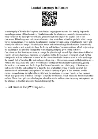 Loaded Language In Hamlet
In the tragedy of Hamlet Shakespeare uses loaded language and actions that heavily impact the
mental appearance of his characters. His choices make the characters change by implementing a
wide variety in the descriptive words and gruesome acts that impact the overall feel of the
characters. This change can make some characters that started out with clear goals in mind change
before the audiences eyes; making the characters change between a state of madness to clarity and
serenity in a blink of an eye. His choices in words and actions change his characters dramatically
between madness and serenity to show the levity and frailty of human emotions; which helps entrap
the audience in the playand changes the overall feeling the play gives to the audience.
One character that Shakespeare uses to change the play through mental flips of emotions is Hamlet.
Hamlet s troubled emotions become a vivid vehicle to the development of the plot, which further
changes the actions and mental states of all the characters that he interacts with in order to change
the overall feel of the play. His quick changes from one ... Show more content on Helpwriting.net ...
Phrases like inky cloud and suit of woe influence the feel of this character significantly, giving
the audience a window into the feelings that Hamlet has at the start of the play. If Shakespeare
had used words like sad and tearful to describe this grief ridden prince it would have left the
audience with an improper description of his mental capacity of grief at that moment. So his
choices in vocabulary strongly influence the how the audience perceives Hamlet at that moment
which may give some of them a feeling of sympathy for his loss, which has had a detrimental effect
on him. These descriptive words also give a baseline to the audience that they may look upon to see
the changes in Hamlets emotions through the rest of the
... Get more on HelpWriting.net ...
 