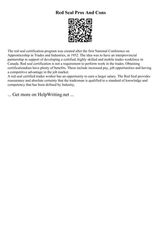 Red Seal Pros And Cons
The red seal certification program was created after the first National Conference on
Apprenticeship in Trades and Industries, in 1952. The idea was to have an interprovincial
partnership in support of developing a certified, highly skilled and mobile trades workforce in
Canada. Red seal certification is not a requirement to perform work in the trades. Obtaining
certificationdoes have plenty of benefits. These include increased pay, job opportunities and having
a competitive advantage in the job market.
A red seal certified trades worker has an opportunity to earn a larger salary. The Red Seal provides
reassurance and absolute certainty that the tradesman is qualified to a standard of knowledge and
competency that has been defined by Industry,
... Get more on HelpWriting.net ...
 