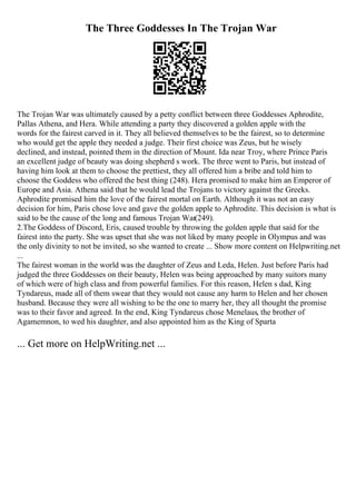 The Three Goddesses In The Trojan War
The Trojan War was ultimately caused by a petty conflict between three Goddesses Aphrodite,
Pallas Athena, and Hera. While attending a party they discovered a golden apple with the
words for the fairest carved in it. They all believed themselves to be the fairest, so to determine
who would get the apple they needed a judge. Their first choice was Zeus, but he wisely
declined, and instead, pointed them in the direction of Mount. Ida near Troy, where Prince Paris
an excellent judge of beauty was doing shepherd s work. The three went to Paris, but instead of
having him look at them to choose the prettiest, they all offered him a bribe and told him to
choose the Goddess who offered the best thing (248). Hera promised to make him an Emperor of
Europe and Asia. Athena said that he would lead the Trojans to victory against the Greeks.
Aphrodite promised him the love of the fairest mortal on Earth. Although it was not an easy
decision for him, Paris chose love and gave the golden apple to Aphrodite. This decision is what is
said to be the cause of the long and famous Trojan War(249).
2.The Goddess of Discord, Eris, caused trouble by throwing the golden apple that said for the
fairest into the party. She was upset that she was not liked by many people in Olympus and was
the only divinity to not be invited, so she wanted to create ... Show more content on Helpwriting.net
...
The fairest woman in the world was the daughter of Zeus and Leda, Helen. Just before Paris had
judged the three Goddesses on their beauty, Helen was being approached by many suitors many
of which were of high class and from powerful families. For this reason, Helen s dad, King
Tyndareus, made all of them swear that they would not cause any harm to Helen and her chosen
husband. Because they were all wishing to be the one to marry her, they all thought the promise
was to their favor and agreed. In the end, King Tyndareus chose Menelaus, the brother of
Agamemnon, to wed his daughter, and also appointed him as the King of Sparta
... Get more on HelpWriting.net ...
 