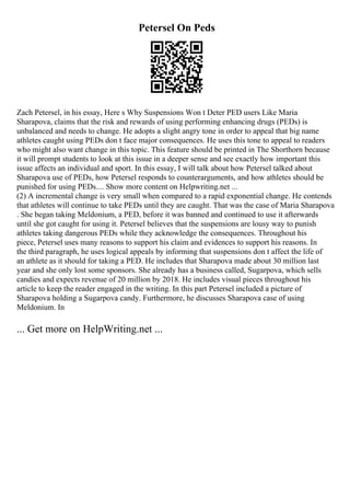 Petersel On Peds
Zach Petersel, in his essay, Here s Why Suspensions Won t Deter PED users Like Maria
Sharapova, claims that the risk and rewards of using performing enhancing drugs (PEDs) is
unbalanced and needs to change. He adopts a slight angry tone in order to appeal that big name
athletes caught using PEDs don t face major consequences. He uses this tone to appeal to readers
who might also want change in this topic. This feature should be printed in The Shorthorn because
it will prompt students to look at this issue in a deeper sense and see exactly how important this
issue affects an individual and sport. In this essay, I will talk about how Petersel talked about
Sharapova use of PEDs, how Petersel responds to counterarguments, and how athletes should be
punished for using PEDs.... Show more content on Helpwriting.net ...
(2) A incremental change is very small when compared to a rapid exponential change. He contends
that athletes will continue to take PEDs until they are caught. That was the case of Maria Sharapova
. She began taking Meldonium, a PED, before it was banned and continued to use it afterwards
until she got caught for using it. Petersel believes that the suspensions are lousy way to punish
athletes taking dangerous PEDs while they acknowledge the consequences. Throughout his
piece, Petersel uses many reasons to support his claim and evidences to support his reasons. In
the third paragraph, he uses logical appeals by informing that suspensions don t affect the life of
an athlete as it should for taking a PED. He includes that Sharapova made about 30 million last
year and she only lost some sponsors. She already has a business called, Sugarpova, which sells
candies and expects revenue of 20 million by 2018. He includes visual pieces throughout his
article to keep the reader engaged in the writing. In this part Petersel included a picture of
Sharapova holding a Sugarpova candy. Furthermore, he discusses Sharapova case of using
Meldonium. In
... Get more on HelpWriting.net ...
 