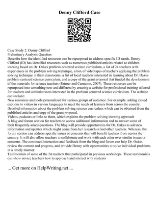 Denny Clifford Case
Case Study 2: Denny Clifford
Preliminary Analysis Question
Describe how the identified resources can be repurposed to address specific ID needs. Denny
Clifford (ID) has identified resources such as numerous published articles related to children
learning based on Dr. Oakes problem centered science curriculum, a list of 24 teachers with
experiences in the problem solving technique, a box of videotapes of teachers applying the problem
solving technique in their classrooms, a list of local teachers interested in learning about Dr. Oakes
problem centered science curriculum, and a copy of the grant proposal that funded the development
of the materials for science teachers (Ertmer and Cennamo, 2007). These resources can be
repurposed into something new and different by creating a website for professional training tailored
for teachers and administrators interested in the problem centered science curriculum. The website
can include:
New resources and tools personalized for various groups of audience. For example; adding closed
captions to videos in various languages to meet the needs of learners from across the country.
Detailed information about the problem solving science curriculum which can be obtained from the
published articles and copy of the grant proposal.
Videos, podcasts or links to them, which explains the problem solving learning approach
A blog and forum section for teachers to access additional information and to answer some of
their frequently asked questions. The blog will provide opportunities for Dr. Oakes to add new
information and updates which might come from her research or/and other teachers. Whereas, the
forum section can address specific issues or concerns that will benefit teachers from across the
country. It will also allow teachers to collaborate and work with each other over similar issues or
concerns. The continued interaction and feedback from the blog and forum can help Dr. Oakes
review the content and progress, and provide Denny with opportunities to solve individual problems
in a timely manner.
Testimonials of some of the 24 teachers that participated in previous workshops. These testimonials
can show novice teachers how to approach and interact with students
... Get more on HelpWriting.net ...
 