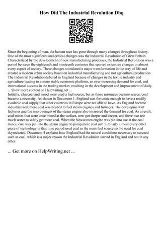 How Did The Industrial Revolution Dbq
Since the beginning of man, the human race has gone through many changes throughout history.
One of the most significant and critical changes was the Industrial Revolution of Great Britain.
Characterized by the development of new manufacturing processes, the Industrial Revolution was a
period between the eighteenth and nineteenth centuries that spurred extensive changes in almost
every aspect of society. These changes stimulated a major transformation in the way of life and
created a modern urban society based on industrial manufacturing and not agricultural production.
The Industrial Revolutiondebuted in England because of changes in the textile industry and
agriculture leading to a more stable economic platform, an ever increasing demand for coal, and
international success in the trading market, resulting in the development and improvement of daily
... Show more content on Helpwriting.net ...
Initially, charcoal and wood were used a fuel source, but as those resources became scarce, coal
became a necessity. As shown in Document 1, England was fortunate enough to have a readily
available coal supply that other countries in Europe were not able to have. As England became
industrialized, more coal was needed to fuel steam engines and furnaces. The development of
factories and the improvement of the steam engine also increased the demand for coal. As a result,
coal mines that were once mined at the surface, now got deeper and deeper, and there was too
much water to safely get more coal. When the Newcomen engine was put into use at the coal
mines, coal was put into the steam engine to pump more coal out. Similarly almost every other
piece of technology in that time period used coal as the main fuel source so the need for coal
skyrocketed. Document 4 explains how England had the natural conditions necessary to succeed
such as coal, which is a major reason the Industrial Revolution started in England and not in any
other
... Get more on HelpWriting.net ...
 