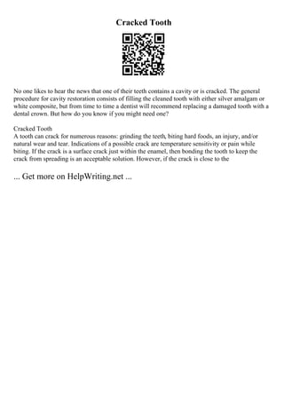 Cracked Tooth
No one likes to hear the news that one of their teeth contains a cavity or is cracked. The general
procedure for cavity restoration consists of filling the cleaned tooth with either silver amalgam or
white composite, but from time to time a dentist will recommend replacing a damaged tooth with a
dental crown. But how do you know if you might need one?
Cracked Tooth
A tooth can crack for numerous reasons: grinding the teeth, biting hard foods, an injury, and/or
natural wear and tear. Indications of a possible crack are temperature sensitivity or pain while
biting. If the crack is a surface crack just within the enamel, then bonding the tooth to keep the
crack from spreading is an acceptable solution. However, if the crack is close to the
... Get more on HelpWriting.net ...
 