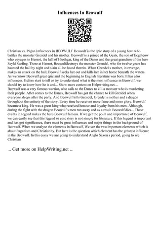 Influences In Beowulf
Christian vs. Pagan Influences in BEOWULF Beowulf is the epic story of a young hero who
battles the monster Grendel and his mother. Beowulf is a prince of the Geats, the son of Ecgtheow
who voyages to Heorot, the hall of Hrothgar, king of the Danes and the great grandson of the hero
Scyld Scefing. There at Heorot, Beowulfdestroys the monster Grendel, who for twelve years has
haunted the hall by night and slain all he found therein. When Grendel s mother, in revenge,
makes an attack on the hall, Beowulf seeks her out and kills her in her home beneath the waters.
As we know Beowulf great epic and the beginning to English literature was born. It has also
influences. Before start to tell or try to understand what is the most influence in Beowulf, we
should try to know how he is and... Show more content on Helpwriting.net ...
Beowulf was a very famous warrior, who sails to the Danes to kill a monster who is murdering
their people. After comes to the Danes, Beowulf has got the chance to kill Grendel when
everyone sleeps after the party. And Beowulf kills Grendel, Grendel s mother and a dragon
throughout the entirety of the story. Every time he receives more fame and more glory. Beowulf
became a king. He was a great king who received honour and loyalty from his men. Although,
during the fight with the dragon Beowulf s men run away and as a result Beowulf dies... These
events in legend makes the hero Beowulf famous. If we get the point and importance of Beowulf,
we can easily see that this legend or epic story is not simple for literature. If this legend is important
and has got significance, there must be great influences and major things in the background of
Beowulf. When we analyse the elements in Beowulf, We see the two important elements which is
about Paganism and Christianity. But here is the question which element has the greatest influence
in the Beowulf. In this essay we are going to understand Anglo Saxon s period, going to see
Christian
... Get more on HelpWriting.net ...
 