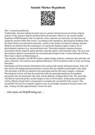 Somatic Marker Hypothesis
Part 1: research justification
Traditionally, decision making has been seen as a purely rational process involving a logical
analysis of the response options and their believed outcomes. However, the somatic marker
hypothesis (SMH) proposes that in situations where outcomes are uncertain, our decisions are
guided by emotion rather than reason. According to this hypothesis, physiological feedback from
the body informs our emotional experience, which in turn guides our decision making. Somatic
Markers are formed when the consequence of a particular response option evokes a set of
physiological responses (e.g. increased heart rate). These physiological responses become
associated with the response option and thus mark that option with emotional value. The next time
this response option is encountered, the associated physiological state is reactivated and will bias ...
Show more content on Helpwriting.net ...
This includes electrodes, the MP150 system, acqknowledge software, conductive gel, and tubes for
saliva collection. The emotion and cognition laboratory will be booked in order to carry out testing
Procedure
Participants will first read the information letter and provide written informed consent. They will
then answer the background questionnaire to ensure they are eligible to participate in the study.
The electrodes will then be attached to the participant and the first saliva sample is obtained.
Physiological activity will then be monitored while the participant performs the heartbeat
perception task, the emotional video task, and the Balloon Analogue Risk Task. The electrodes
will then be removed and the second sample of saliva will be taken. At this point, participants
will be offered a break before coming back to complete the second half of the session. This
second half will involve computer cognitive tests, several paper and pencil measures and a role
play. Testing will take approximately 3 hours for each
... Get more on HelpWriting.net ...
 