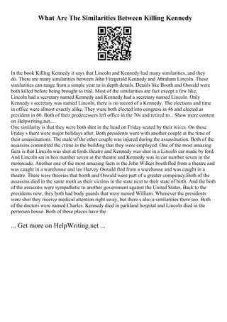 What Are The Similarities Between Killing Kennedy
In the book Killing Kennedy it says that Lincoln and Kennedy had many similarities, and they
do. There are many similarities between John Fitzgerald Kennedy and Abraham Lincoln. These
similarities can range from a simple year to in depth details. Details like Booth and Oswald were
both killed before being brought to trial. Most of the similarities are fact except a few like,
Lincoln had a secretary named Kennedy and Kennedy had a secretary named Lincoln. Only
Kennedy s secretary was named Lincoln, there is no record of a Kennedy. The elections and time
in office were almost exactly alike. They were both elected into congress in 46 and elected as
president in 60. Both of their predecessors left office in the 70s and retired to... Show more content
on Helpwriting.net ...
One similarity is that they were both shot in the head on Friday seated by their wives. On those
Friday s there were major holidays after. Both presidents were with another couple at the time of
their assassinations. The male of the other couple was injured during the assassination. Both of the
assassins committed the crime in the building that they were employed. One of the most amazing
facts is that Lincoln was shot at fords theatre and Kennedy was shot in a Lincoln car made by ford.
And Lincoln sat in box number seven at the theatre and Kennedy was in car number seven in the
motorcade. Another one of the most amazing facts is the John Wilkes boothfled from a theatre and
was caught in a warehouse and lee Harvey Oswald fled from a warehouse and was caught in a
theatre. There were theories that booth and Oswald were part of a greater conspiracy.Both of the
assassins died in the same moth as their victims in the state next to their state of birth. And the both
of the assassins were sympathetic to another government against the United States. Back to the
presidents now, they both had body guards that were named William. Whenever the presidents
were shot they receive medical attention right away, but there s also a similarities there too. Both
of the doctors were named Charles. Kennedy died in parkland hospital and Lincoln died in the
pertersen house. Both of these places have the
... Get more on HelpWriting.net ...
 