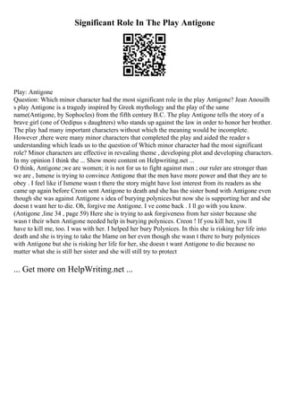 Significant Role In The Play Antigone
Play: Antigone
Question: Which minor character had the most significant role in the play Antigone? Jean Anouilh
s play Antigone is a tragedy inspired by Greek mythology and the play of the same
name(Antigone, by Sophocles) from the fifth century B.C. The play Antigone tells the story of a
brave girl (one of Oedipus s daughters) who stands up against the law in order to honor her brother.
The play had many important characters without which the meaning would be incomplete.
However ,there were many minor characters that completed the play and aided the reader s
understanding which leads us to the question of Which minor character had the most significant
role? Minor characters are effective in revealing theme , developing plot and developing characters.
In my opinion I think the ... Show more content on Helpwriting.net ...
O think, Antigone ;we are women; it is not for us to fight against men ; our ruler are stronger than
we are , Ismene is trying to convince Antigone that the men have more power and that they are to
obey . I feel like if Ismene wasn t there the story might have lost interest from its readers as she
came up again before Creon sent Antigone to death and she has the sister bond with Antigone even
though she was against Antigone s idea of burying polynices but now she is supporting her and she
doesn t want her to die. Oh, forgive me Antigone. I ve come back . I ll go with you know.
(Antigone ,line 34 , page 59) Here she is trying to ask forgiveness from her sister because she
wasn t their when Antigone needed help in burying polynices. Creon ! If you kill her, you ll
have to kill me, too. I was with her. I helped her bury Polynices. In this she is risking her life into
death and she is trying to take the blame on her even though she wasn t there to bury polynices
with Antigone but she is risking her life for her, she doesn t want Antigone to die because no
matter what she is still her sister and she will still try to protect
... Get more on HelpWriting.net ...
 