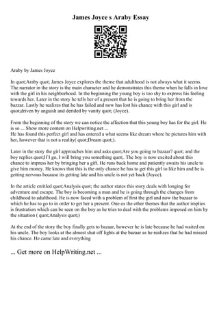 James Joyce s Araby Essay
Araby by James Joyce
In quot;Araby quot; James Joyce explores the theme that adulthood is not always what it seems.
The narrator in the story is the main character and he demonstrates this theme when he falls in love
with the girl in his neighborhood. In the beginning the young boy is too shy to express his feeling
towards her. Later in the story he tells her of a present that he is going to bring her from the
bazzar. Lastly he realizes that he has failed and now has lost his chance with this girl and is
quot;driven by anguish and derided by vanity quot; (Joyce).
From the beginning of the story we can notice the affection that this young boy has for the girl. He
is so ... Show more content on Helpwriting.net ...
He has found this perfect girl and has entered a what seems like dream where he pictures him with
her, however that is not a reality( quot;Dream quot;).
Later in the story the girl approaches him and asks quot;Are you going to bazaar? quot; and the
boy replies quot;If I go, I will bring you something quot;. The boy is now excited about this
chance to impress her by bringing her a gift. He runs back home and patiently awaits his uncle to
give him money. He knows that this is the only chance he has to get this girl to like him and he is
getting nervous because its getting late and his uncle is not yet back (Joyce).
In the article entitled quot;Analysis quot; the author states this story deals with longing for
adventure and escape. The boy is becoming a man and he is going through the changes from
childhood to adulthood. He is now faced with a problem of first the girl and now the bazaar to
which he has to go to in order to get her a present. One os the other themes that the author implies
is frustration which can be seen on the boy as he tries to deal with the problems imposed on him by
the situation ( quot;Analysis quot;)
At the end of the story the boy finally gets to bazaar, however he is late because he had waited on
his uncle. The boy looks at the almost shut off lights at the bazaar as he realizes that he had missed
his chance. He came late and everything
... Get more on HelpWriting.net ...
 