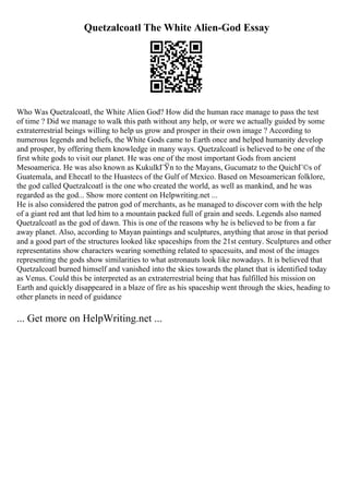 Quetzalcoatl The White Alien-God Essay
Who Was Quetzalcoatl, the White Alien God? How did the human race manage to pass the test
of time ? Did we manage to walk this path without any help, or were we actually guided by some
extraterrestrial beings willing to help us grow and prosper in their own image ? According to
numerous legends and beliefs, the White Gods came to Earth once and helped humanity develop
and prosper, by offering them knowledge in many ways. Quetzalcoatl is believed to be one of the
first white gods to visit our planet. He was one of the most important Gods from ancient
Mesoamerica. He was also known as KukulkГЎn to the Mayans, Gucumatz to the QuichГ©s of
Guatemala, and Ehecatl to the Huastecs of the Gulf of Mexico. Based on Mesoamerican folklore,
the god called Quetzalcoatl is the one who created the world, as well as mankind, and he was
regarded as the god... Show more content on Helpwriting.net ...
He is also considered the patron god of merchants, as he managed to discover corn with the help
of a giant red ant that led him to a mountain packed full of grain and seeds. Legends also named
Quetzalcoatl as the god of dawn. This is one of the reasons why he is believed to be from a far
away planet. Also, according to Mayan paintings and sculptures, anything that arose in that period
and a good part of the structures looked like spaceships from the 21st century. Sculptures and other
representatins show characters wearing something related to spacesuits, and most of the images
representing the gods show similarities to what astronauts look like nowadays. It is believed that
Quetzalcoatl burned himself and vanished into the skies towards the planet that is identified today
as Venus. Could this be interpreted as an extraterrestrial being that has fulfilled his mission on
Earth and quickly disappeared in a blaze of fire as his spaceship went through the skies, heading to
other planets in need of guidance
... Get more on HelpWriting.net ...
 