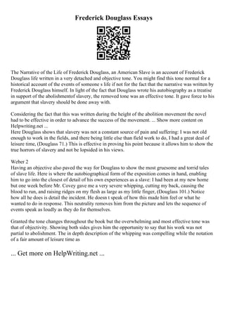 Frederick Douglass Essays
The Narrative of the Life of Frederick Douglass, an American Slave is an account of Frederick
Douglass life written in a very detached and objective tone. You might find this tone normal for a
historical account of the events of someone s life if not for the fact that the narrative was written by
Frederick Douglass himself. In light of the fact that Douglass wrote his autobiography as a treatise
in support of the abolishmentof slavery, the removed tone was an effective tone. It gave force to his
argument that slavery should be done away with.
Considering the fact that this was written during the height of the abolition movement the novel
had to be effective in order to advance the success of the movement. ... Show more content on
Helpwriting.net ...
Here Douglass shows that slavery was not a constant source of pain and suffering: I was not old
enough to work in the fields, and there being little else than field work to do, I had a great deal of
leisure time, (Douglass 71.) This is effective in proving his point because it allows him to show the
true horrors of slavery and not be lopsided in his views.
Weber 2
Having an objective also paved the way for Douglass to show the most gruesome and torrid tales
of slave life. Here is where the autobiographical form of the exposition comes in hand, enabling
him to go into the closest of detail of his own experiences as a slave: I had been at my new home
but one week before Mr. Covey gave me a very severe whipping, cutting my back, causing the
blood to run, and raising ridges on my flesh as large as my little finger, (Douglass 101.) Notice
how all he does is detail the incident. He doesn t speak of how this made him feel or what he
wanted to do in response. This neutrality removes him from the picture and lets the sequence of
events speak as loudly as they do for themselves.
Granted the tone changes throughout the book but the overwhelming and most effective tone was
that of objectivity. Showing both sides gives him the opportunity to say that his work was not
partial to abolishment. The in depth description of the whipping was compelling while the notation
of a fair amount of leisure time as
... Get more on HelpWriting.net ...
 