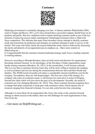 Customer
Marketing environment is constantly changing over time. A famous marketer Philip Kotler (2003,
cited in Taupau and Boscor, 2011, p.51) once insisted that a successful company should focus on its
products and profits. But now, marketers tend to regard satisfying customer needs as one of the key
elements of achieving success under contemporary marketingenvironment where is filled with
fierce competition. This indicates that many firms nowadays always attempt to identify customer
needs and concentrate its production and strategies on customer demand in order to survive in the
market. This essay will firstly clarify the reasons behind the trend, which is followed by discussing
the merits and demerits of an organization put an emphasis on... Show more content on
Helpwriting.net ...
It is unquestionable that the customer oriented marketing strategy made Tesco a leading corporate
in retailing industry.
However, according to Miranda Brookins, there are both merits and demerits for organizations
becoming customer focused. As for advantages, in the first place, it helps organizations create
loyalty among consumers (Brookins, M., 2013). In the second place, it will increase referrals.
That is to say that as customers become loyal, they will be more willing to mention the company
as well as products and services during the communication between them and their friends and
families. This WOM (word of mouth) will reduce a considerable amount of publicity cost for the
company. Nevertheless, there are still disadvantages. The first one is that if the strategy of a
company only relies on customers needs, it will become less innovative in terms of bringing
forward new ideas which will slow down the pace of its development. Secondly, the needs of
customers are ever changing (Brookins, M., 2013). Thus, those customer focused companies have
to change their plans ceaselessly to keep pace with consumers wants, which requires lots of
resources ranging from financial to human. It is not only costly but also time consuming.
Although it is more likely for an organization like Tesco who sticks to the customer focused
strategy to obtain success in the market, there are still challenges for such organizations to face.
First of all, the
... Get more on HelpWriting.net ...
 