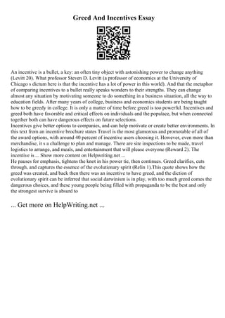 Greed And Incentives Essay
An incentive is a bullet, a key: an often tiny object with astonishing power to change anything
(Levitt 20). What professor Steven D. Levitt (a professor of economics at the University of
Chicago s dictum here is that the incentive has a lot of power in this world). And that the metaphor
of comparing incentives to a bullet really speaks wonders to their strengths. They can change
almost any situation by motivating someone to do something in a business situation, all the way to
education fields. After many years of college, business and economics students are being taught
how to be greedy in college. It is only a matter of time before greed is too powerful. Incentives and
greed both have favorable and critical effects on individuals and the populace, but when connected
together both can have dangerous effects on future selections.
Incentives give better options to companies, and can help motivate or create better environments. In
this text from an incentive brochure states Travel is the most glamorous and promotable of all of
the award options, with around 40 percent of incentive users choosing it. However, even more than
merchandise, it s a challenge to plan and manage. There are site inspections to be made, travel
logistics to arrange, and meals, and entertainment that will please everyone (Reward 2). The
incentive is ... Show more content on Helpwriting.net ...
He pauses for emphasis, tightens the knot in his power tie, then continues. Greed clarifies, cuts
through, and captures the essence of the evolutionary spirit (Relin 1).This quote shows how the
greed was created, and back then there was an incentive to have greed, and the diction of
evolutionary spirit can be inferred that social darwinism is in play, with too much greed comes the
dangerous choices, and these young people being filled with propaganda to be the best and only
the strongest survive is absurd to
... Get more on HelpWriting.net ...
 