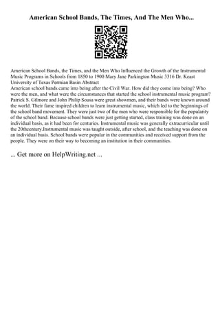 American School Bands, The Times, And The Men Who...
American School Bands, the Times, and the Men Who Influenced the Growth of the Instrumental
Music Programs in Schools from 1850 to 1900 Mary Jane Parkington Music 3316 Dr. Keast
University of Texas Permian Basin Abstract
American school bands came into being after the Civil War. How did they come into being? Who
were the men, and what were the circumstances that started the school instrumental music program?
Patrick S. Gilmore and John Philip Sousa were great showmen, and their bands were known around
the world. Their fame inspired children to learn instrumental music, which led to the beginnings of
the school band movement. They were just two of the men who were responsible for the popularity
of the school band. Because school bands were just getting started, class training was done on an
individual basis, as it had been for centuries. Instrumental music was generally extracurricular until
the 20thcentury.Instrumental music was taught outside, after school, and the teaching was done on
an individual basis. School bands were popular in the communities and received support from the
people. They were on their way to becoming an institution in their communities.
... Get more on HelpWriting.net ...
 