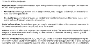 Persuasive Writing Language
-Repeated words: using the same words again and again helps make your point stronger. This shows that
the idea is really important.
- Alliterationcan make your words stick in people's minds, like a song you can't forget. It's a cool way to
make your writing stand out!
- Emotive language: Emotive language are words that are deliberately designed to make a reader have
strong feelings. These can be positive or negative.
Rhetorical questions: Rhetorical questions are questions we ask to make a point, not to get an answer. It's
like having a conversation where you already know the answer!
Humour: Humour is a fantastic language tool for persuasive writing. The writer will try to make funny points
and jokes. It will make the reader more likely to be on the side of the writer. It makes your writing more
memorable for the reader.
Personal pronouns: Pronouns such as, ’I,’ ’we,’ or ’you’ can be used to talk directly to the reader. Using the
pronoun ‘you’ allows you to directly address the reader and the writer can appeal directly to every individual
reading the text. This encourages the reader to relate to the subject as it is written directly for and to them.
 