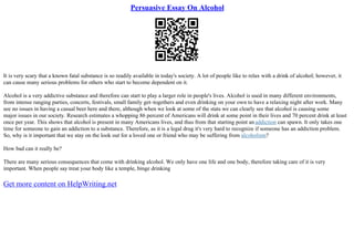 Persuasive Essay On Alcohol
It is very scary that a known fatal substance is so readily available in today's society. A lot of people like to relax with a drink of alcohol; however, it
can cause many serious problems for others who start to become dependent on it.
Alcohol is a very addictive substance and therefore can start to play a larger role in people's lives. Alcohol is used in many different environments,
from intense ranging parties, concerts, festivals, small family get–togethers and even drinking on your own to have a relaxing night after work. Many
see no issues in having a casual beer here and there, although when we look at some of the stats we can clearly see that alcohol is causing some
major issues in our society. Research estimates a whopping 86 percent of Americans will drink at some point in their lives and 70 percent drink at least
once per year. This shows that alcohol is present in many Americans lives, and thus from that starting point anaddiction can spawn. It only takes one
time for someone to gain an addiction to a substance. Therefore, as it is a legal drug it's very hard to recognize if someone has an addiction problem.
So, why is it important that we stay on the look out for a loved one or friend who may be suffering from alcoholism?
How bad can it really be?
There are many serious consequences that come with drinking alcohol. We only have one life and one body, therefore taking care of it is very
important. When people say treat your body like a temple, binge drinking
Get more content on HelpWriting.net
 