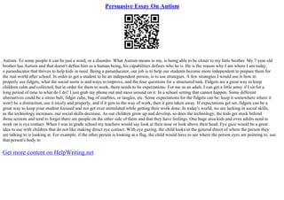Persuasive Essay On Autism
Autism. To some people it can be just a word, or a disorder. What Autism means to me, is being able to be closer to my little brother. My 7 year old
brother has Autism and that doesn't define him as a human being, his capabilities defines who he is. He is the reason why I am where I am today,
a paraeducator that thrives to help kids in need. Being a paraeducator, our job is to help our students become more independent to prepare them for
the real world after school. In order to get a student to be an independent person, is to use strategies. A few strategies I would use is how to
properly use fidgets, what the social norm is and ways to improve, and the four questions for a structured task. Fidgets are a great way to keep
children calm and collected, but in order for them to work, there needs to be expectations. For me as an adult, I can get a little antsy if I sit for a
long period of time to what do I do? I just grab my phone out and mess around on it. In a school setting that cannot happen. Some different
alternatives could be a stress ball, fidget cube, bag of marbles, or tangles, etc. Some expectations for the fidgets can be: keep it somewhere where it
won't be a distraction, use it nicely and properly, and if it gets in the way of work, then it gets taken away. If expectations get set, fidgets can be a
great way to keep your student focused and not get over stimulated while getting their work done. In today's world, we are lacking in social skills,
as the technology increases, our social skills decrease. As our children grow up and develop, so does the technology, the kids get stuck behind
those screens and tend to forget there are people on the other side of them and that they have feelings. One huge area kids and even adults need to
work on is eye contact. When I was in grade school my teachers would say look at their nose or look above their head. Eye gaze would be a great
idea to use with children that do not like making direct eye contact. With eye gazing, the child looks in the general direct of where the person they
are talking to is looking at. For example, if the other person is looking at a flag, the child would have to see where the person eyes are pointing to, use
that person's body to
Get more content on HelpWriting.net
 