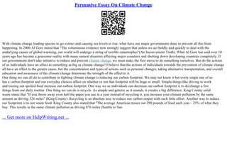 Persuasive Essay On Climate Change
With climate change leading species to go extinct and causing sea levels to rise, what have our major governments done to prevent all this from
happening. In 2006 Al Gore stated that "The voluminous evidence now strongly suggest that unless we act boldly and quickly to deal with the
underlying causes of global warming, our world will undergo a string of terrible catastrophes"(An Inconvenient Truth). What Al Gore has said over 10
years ago has become a gruesome reality with many natural disasters affecting major countries and shutting down developing countries completely. If
our governments don't take initiative to reduce and prevent climate change, we must make the first move to do something ourselves. But do the actions
of us individuals have an effect to something as big as climate change? I believe that the actions of individuals towards the prevention of climate change
all have an effect to the greater cause, but the concentration and types of actions such as personal changes, taking alternative transportation, and overall
education and awareness of the climate change determine the strength of the effect to it.
One thing we can all do to contribute in fighting climate change is reducing our carbon footprint. We may not know it but every single one of us
has a carbon footprint and our everyday choices affect on whether or not that footprint will be huge or small. Simple things like driving to work
and tossing out spoiled food increase our carbon footprint. One way we as individuals can decrease our carbon footprint is to do/change a few
things from our daily routine. One thing we can do is recycle. As simple and generic as it sounds, it creates a big difference. King County solid
waste states that "If you throw away even half the paper you use in a year instead of recycling it, you increase your climate pollution by the same
amount as driving 526 miles" (King County). Recycling is an absolute way to reduce our carbon output with such little effort. Another way to reduce
our footprints is to not waste food. King County also stated that "The average American tosses out 290 pounds of food each year – 25% of what they
buy. This results in the same climate pollution as driving 876 miles (Seattle to San
... Get more on HelpWriting.net ...
 