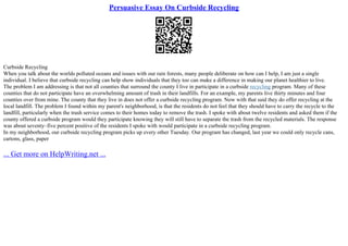 Persuasive Essay On Curbside Recycling
Curbside Recycling
When you talk about the worlds polluted oceans and issues with our rain forests, many people deliberate on how can I help, I am just a single
individual. I believe that curbside recycling can help show individuals that they too can make a difference in making our planet healthier to live.
The problem I am addressing is that not all counties that surround the county I live in participate in a curbside recycling program. Many of these
counties that do not participate have an overwhelming amount of trash in their landfills. For an example, my parents live thirty minutes and four
counties over from mine. The county that they live in does not offer a curbside recycling program. Now with that said they do offer recycling at the
local landfill. The problem I found within my parent's neighborhood, is that the residents do not feel that they should have to carry the recycle to the
landfill, particularly when the trash service comes to their homes today to remove the trash. I spoke with about twelve residents and asked them if the
county offered a curbside program would they participate knowing they will still have to separate the trash from the recycled materials. The response
was about seventy–five percent positive of the residents I spoke with would participate in a curbside recycling program.
In my neighborhood, our curbside recycling program picks up every other Tuesday. Our program has changed, last year we could only recycle cans,
cartons, glass, paper
... Get more on HelpWriting.net ...
 
