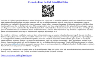 Persuasive Essay On High School Field Trips
Field trips are a good way to spend the school districts money because it gives time for students to get a break from school work and tests. Students
get to learn new things by going to field trips. Some field trips help the students understand better the subject they are learning about. When the
school takes you to a field trip for your history class to a museum you get to learn more about the past and the things that people we didn't know have
been through in a way that we don't just take notes. When younger students hear about going to a field trip they get excited because they get to go see
new things about science and history that they don't really learn about. For the highschool students most field trips are usually about see colleges. This
gives the students a chance to see what there choices are before becoming a senior or if they are seniors to help them make a right decision once they
got the information on the schools they are more interested in going to or planning to go to.
Yes it might be a little more work for the teachers to figure out transportation and get accepted to the place they want to go. It does take time from
the teacher doing there own work but it gives students and teachers to see what they are teaching or learning by seeing it by real or explained pictures
of what happened and what the people back then might have discovered.It might be more money for the district to spend but it is for educational
reasons. Instead of the district spending it on things they might not need. Field trips to go see colleges gives a better understanding and input of the
things or classes that the students will need for the career field they are thinking of doing. Ramao states, "Fourth and fifth graders should see colleges
and universities, middle school students are meant to learn more about art or science on their trips and highschool students should visit places that teach
them about their academy's area of focus"(Lillian Monegeau) .
In middle school I had field trips to colleges and to go see art performances. I was very excited to see how people express feelings or situations through
dance. It was a fun experience I had. Going to see colleges in eighth grade and sixth grade gave me a
Get more content on HelpWriting.net
 