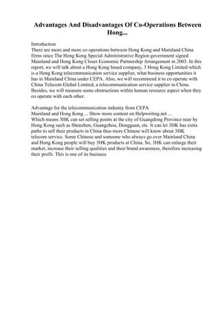 Advantages And Disadvantages Of Co-Operations Between
Hong...
Introduction
There are more and more co operations between Hong Kong and Mainland China
firms since The Hong Kong Special Administrative Region government signed
Mainland and Hong Kong Closer Economic Partnership Arrangement in 2003. In this
report, we will talk about a Hong Kong based company, 3 Hong Kong Limited which
is a Hong Kong telecommunication service supplier, what business opportunities it
has in Mainland China under CEPA. Also, we will recommend it to co operate with
China Telecom Global Limited, a telecommunication service supplier in China.
Besides, we will measure some obstructions within human resource aspect when they
co operate with each other.
Advantage for the telecommunication industry from CEPA
Mainland and Hong Kong ... Show more content on Helpwriting.net ...
Which means 3HK can set selling points at the city of Guangdong Province near by
Hong Kong such as Shenzhen, Guangzhou, Dongguan, etc. It can let 3HK has extra
paths to sell their products in China thus more Chinese will know about 3HK
telecom service. Some Chinese and someone who always go over Mainland China
and Hong Kong people will buy 3HK products at China. So, 3HK can enlarge their
market, increase their selling qualities and their brand awareness, therefore increasing
their profit. This is one of its business
 