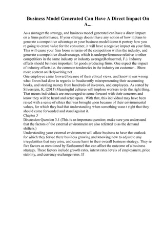 Business Model Generated Can Have A Direct Impact On
A...
As a manager the strategy, and business model generated can have a direct impact
on a firms performance. If your strategy doesn t have any notion of how it plans to
generate a competitive advantage or your business model doesn tt portray how you
re going to create value for the consumer, it will have a negative impact on your firm,
This will cause your firm loose in terms of the competition within the industry, and
generate a competitive disadvanatage, which is underperformance relative to other
competitiors in the same industry or industry average(Rothaermel, F.). Industry
effects should be more important for goods producing firms. One expect the impact
of industry effects i.e. the common tendencies in the industry on customer... Show
more content on Helpwriting.net ...
One employee came forward because of their ethical views, and knew it was wrong
what Enron had done in regards to fraudurently misrepresenting their accounting
books, and stealing money from hundreds of investors, and employees. As stated by
Silverstein, K. (2013) Meaningful cultures will implore workers to do the right thing.
That means individuals are encouraged to come forward with their concerns and
know they will be heard and acted upon . With that, this individual may have been
raised with a sense of ethics that was brought upon because of their environmental
values, for which they had that understanding when something wasn t right that they
should come forwarded and stand against it.
Chapter 3
Discussion Question 3.1 (This is an important question; make sure you understand
that the factors of the external environment are also referred to as the demand
shifters.)
Understanding your external environment will allow business to have that outlook
for which they forsee there business growing and knowing how to adjust to any
irregularities that may arise, and cause harm to their overall business strategy. They re
five factors as mentioned by Rothearmel that can affect the outcome of a business
strategy. These factors include growth rates, interst rates levels of employment, price
stability, and currency exchange rates. If
 