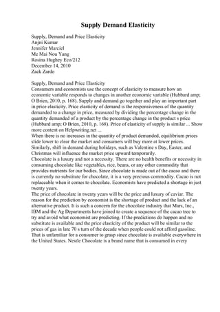 Supply Demand Elasticity
Supply, Demand and Price Elasticity
Anjni Kumar
Jennifer Marciel
Me Mai Nou Yang
Rosina Hughey Eco/212
December 14, 2010
Zack Zardo
Supply, Demand and Price Elasticity
Consumers and economists use the concept of elasticity to measure how an
economic variable responds to changes in another economic variable (Hubbard amp;
O Brien, 2010, p. 168). Supply and demand go together and play an important part
in price elasticity. Price elasticity of demand is the responsiveness of the quantity
demanded to a change in price, measured by dividing the percentage change in the
quantity demanded of a product by the percentage change in the product s price
(Hubbard amp; O Brien, 2010, p. 168). Price of elasticity of supply is similar ... Show
more content on Helpwriting.net ...
When there is no increases in the quantity of product demanded, equilibrium prices
slide lower to clear the market and consumers will buy more at lower prices.
Similarly, shift in demand during holidays, such as Valentine s Day, Easter, and
Christmas will influence the market price upward temporarily.
Chocolate is a luxury and not a necessity. There are no health benefits or necessity in
consuming chocolate like vegetables, rice, beans, or any other commodity that
provides nutrients for our bodies. Since chocolate is made out of the cacao and there
is currently no substitute for chocolate, it is a very precious commodity. Cacao is not
replaceable when it comes to chocolate. Economists have predicted a shortage in just
twenty years.
The price of chocolate in twenty years will be the price and luxury of caviar. The
reason for the prediction by economist is the shortage of product and the lack of an
alternative product. It is such a concern for the chocolate industry that Mars, Inc.,
IBM and the Ag Departments have joined to create a sequence of the cacao tree to
try and avoid what economist are predicting. If the predictions do happen and no
substitute is available and the price elasticity of the product will be similar to the
prices of gas in late 70 s turn of the decade when people could not afford gasoline.
That is unfamiliar for a consumer to grasp since chocolate is available everywhere in
the United States. Nestle Chocolate is a brand name that is consumed in every
 
