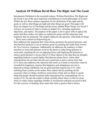 Analysis Of William David Ross The Right And The Good
Introduction Published in the twentieth century, William David Ross The Right and
the Good is one of the most important contributions to moral philosophy of its time.
Within the text, Ross outlines arguments for his definitions of the right and the
good, as well as what things are right and what things are good. This paper will
focus on chapter five of The Right and the Good, entitled What Things Are Good? I
will give an account of what is written in chapter five, including arguments,
objections, and replies. The purpose of this paper is not to agree with or oppose the
points that Ross makes, but rather to explain his points and the objections and
responses that are proposed. The chapter addresses the question, what kinds of things
... Show more content on Helpwriting.net ...
Ross addresses the argument that virtue always promotes the general pleasure, and
that therefore pleasure is not an intrinsic good, by pointing the reader back toward
his Two Universe Argument. Additionally, he addresses the tendency of other
moralists to insist that pleasure involves the desire to either bring pleasure or
cause pain, regarding the two as opposing forces and implying that pleasure is
always good and pain is always bad (5.3). Ross objects to the idea that our thoughts
regarding kindness as good implies that pleasure prima facie ( where other
considerations do not enter into the case ) good just as pain is prima facie bad
(5.3). Ross also addresses the objection that merit, as it tends to insist that virtue be
rewarded by happiness, requires that happiness and unhappiness are not in
themselves things indifferent, but are good and bad respectively (5.3). After
outlining Kant s points on the matter, Ross replies that by pointing out the
occasions when we think a lustful or cruel action is bad; and we think it a good
thing that people should be pained rather than pleased by contemplating vice or
misery (5.6). He asks the reader to think carefully about what it is that we mean
when we make claims regarding whether or not pleasure and pain are good or bad.
For this exercise in thinking, Ross states that what is good or bad is always
 