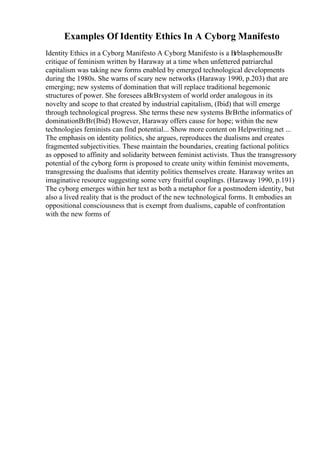 Examples Of Identity Ethics In A Cyborg Manifesto
Identity Ethics in a Cyborg Manifesto A Cyborg Manifesto is a ВґblasphemousВґ
critique of feminism written by Haraway at a time when unfettered patriarchal
capitalism was taking new forms enabled by emerged technological developments
during the 1980s. She warns of scary new networks (Haraway 1990, p.203) that are
emerging; new systems of domination that will replace traditional hegemonic
structures of power. She foresees aВґВґsystem of world order analogous in its
novelty and scope to that created by industrial capitalism, (Ibid) that will emerge
through technological progress. She terms these new systems ВґВґthe informatics of
dominationВґВґ(Ibid) However, Haraway offers cause for hope; within the new
technologies feminists can find potential... Show more content on Helpwriting.net ...
The emphasis on identity politics, she argues, reproduces the dualisms and creates
fragmented subjectivities. These maintain the boundaries, creating factional politics
as opposed to affinity and solidarity between feminist activists. Thus the transgressory
potential of the cyborg form is proposed to create unity within feminist movements,
transgressing the dualisms that identity politics themselves create. Haraway writes an
imaginative resource suggesting some very fruitful couplings. (Haraway 1990, p.191)
The cyborg emerges within her text as both a metaphor for a postmodern identity, but
also a lived reality that is the product of the new technological forms. It embodies an
oppositional consciousness that is exempt from dualisms, capable of confrontation
with the new forms of
 