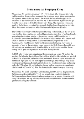 Muhammad Ali Biography Essay
Muhammad Ali was born on January 17, 1942 In Louisville. One day Ali s bike
had been stolen. Someone had suggested that he should report it to a nearby police.
Ali reported it to a traffic cop named, Joe Martin. Joe ran a boxing gym in the
basement of the convention hall. He took Ali to the basement. Right when Ali got
there he was in awe of all that the boxers were doing. The sights and sounds and
smell of the boxinggym excited him so much that he almost forgot about his bike.
Right then at that moment was when Muhammad Alidiscovered boxing.
The world s undisputed world champion of boxing, Muhammad Ali, did not let his
race stop him from reaching his goals of becoming the best. One of his big obstacles
was Ali getting drafting into the ... Show more content on Helpwriting.net ...
Fortunately, some of the local Louisville aristocracy had noticed Ali s success and
taken an interest in him (Conklin 26 27). One of these people were, Billy
Reynolds, who would inherit the Reynolds aluminum foil future. He became a
supporter of sorts to the ambitious young boxer. After High School, Reynolds saw
Ali s talents and was interested. He offered him to let him train with him for no
money and to give him a job so he would earn money as well.
In 1967, after twenty years since Jackie Robinson and Joe Louis. Ali had set the
standard for behavior for the JRstar black athlete (Conklin 14). Ali also got married
to Sonji Roi, a beautiful cocktail waitress and model. She was a year older than Ali
and had an eight year old son from a previous marriage. The marriage only lasted
less than a year because, Roi refused to listen to the Muslim strict dress and dining
codes. In 1970, when Ali got his boxing license back, a outspoken segregationist
tried to block it (Conklin 74). That day he declared a statewide day of mourning.
Muhammad Ali is still here today. Unfortunately, in 1984 Ali was diagnosed with
Parkinson s syndrome (Conklin 91). It is a neurological condition similar to
Parkinson s disease but without the disease s degenerative pattern. After that, Ali
rarely talked about boxing. His days as a boxer were behind him. But the sport in
general will always be with him
 