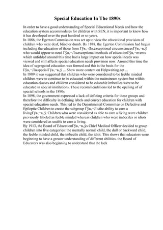 Special Education In The 1890s
In order to have a good understanding of Special Educational Needs and how the
education system accommodates for children with SEN, it is important to know how
it has developed over the past hundred or so years.
In 1886, the Egerton Commission was set up to view the educational provision of
children who were deaf, blind or dumb. By 1888, the Egerton Commission had begun
including the education of those from Гўв‚¬Лњexceptional circumstancesГўв‚¬в„ў
who would appear to need Гўв‚¬Лњexceptional methods of educationГўв‚¬events
which unfolded around this time had a large impact on how special needs was
viewed and still affects special education needs provision now. Around this time the
idea of segregated education was formed and this is the basis for the
Гўв‚¬ЛњspecialГўв‚¬в„ў ... Show more content on Helpwriting.net ...
In 1889 it was suggested that children who were considered to be feeble minded
children were to continue to be educated within the mainstream system but within
education classes and children considered to be educable imbeciles were to be
educated in special institutions. These recommendations led to the opening of of
special schools in the 1890s.
In 1898, the government expressed a lack of defining criteria for these groups and
therefore the difficulty in defining labels and correct education for children with
special education needs. This led to the Departmental Committee on Defective and
Epileptic Children to create the subgroup Гўв‚¬Лњthe ability to earn a
livingГўв‚¬в„ў.Children who were considered as able to earn a living were children
previously labeled as feeble minded whereas children who were imbeciles or idiots
were considered as unable to earn a living.
By 1913, the Board of EducationГўв‚¬в„ўs Chief Medical Officer decided to group
children into five categories: the mentally normal child, the dull or backward child,
the feeble minded child, the imbecile child, the idiot. This shows that educators were
beginning to have a greater understanding of different abilities. the Board of
Educators was also beginning to understand that the lack
 
