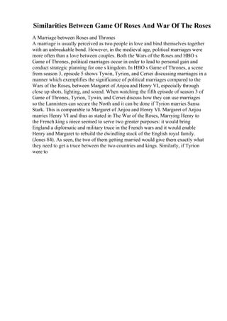 Similarities Between Game Of Roses And War Of The Roses
A Marriage between Roses and Thrones
A marriage is usually perceived as two people in love and bind themselves together
with an unbreakable bond. However, in the medieval age, political marriages were
more often than a love between couples. Both the Wars of the Roses and HBO s
Game of Thrones, political marriages occur in order to lead to personal gain and
conduct strategic planning for one s kingdom. In HBO s Game of Thrones, a scene
from season 3, episode 5 shows Tywin, Tyrion, and Cersei discussing marriages in a
manner which exemplifies the significance of political marriages compared to the
Wars of the Roses, between Margaret of Anjou and Henry VI, especially through
close up shots, lighting, and sound. When watching the fifth episode of season 3 of
Game of Thrones, Tyrion, Tywin, and Cersei discuss how they can use marriages
so the Lannisters can secure the North and it can be done if Tyrion marries Sansa
Stark. This is comparable to Margaret of Anjou and Henry VI. Margaret of Anjou
marries Henry VI and thus as stated in The War of the Roses, Marrying Henry to
the French king s niece seemed to serve two greater purposes: it would bring
England a diplomatic and military truce in the French wars and it would enable
Henry and Margaret to rebuild the dwindling stock of the English royal family.
(Jones 84). As seen, the two of them getting married would give them exactly what
they need to get a truce between the two countries and kings. Similarly, if Tyrion
were to
 
