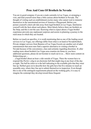 Pros And Cons Of Brothels In Nevada
You are in good company if you are a male currently in Las Vegas, or arranging a
visit, and find yourself more than a little curious about brothels in Nevada. The
thought of visiting such an establishment excites many who cannot wait to immerse
themselves in the unrestrained environ of America s Playground. Before you
picture yourself a short cab ride away from legal brothels in Las Vegas, familiarize
yourself with the facts about such places. Most falsely believe there are brothels on
the Strip, and this is not the case. Knowing what to expect about a Vegas brothel
experience prevents any unpleasant surprises and assists in planning a journey to the
rural areas in which they are located.
Before we touch on specifics, it is worth mentioning that as one of the leading escort
services in Las Vegas, our offerings differ from what is on hand at Nevadabrothels.
Private stripper services from Bunnies of Las Vegas Escorts are another sort of adult
entertainment that most men find a superior alternative to visiting a brothel in
Nevada because of the convenience, class and certainty regarding discretion. If, after
reading more about brothels Las Vegas area counties are home to, you have
additional questions, please do not hesitate to reach out to us ... Show more content on
Helpwriting.net ...
. . a legal brothel about an hour s ride outside of Vegas. There the women have to
respond like Pavlov s dog to an electronic bell that might ring at any hour of the day
or night. The bell he refers to is the bell indicating to the available girls that they must
line up. Herbert goes on to describe how the girls have but five minutes to reach an
assembly area, where they line up to submit themselves to inspection. Even though
this is one of the astringent requirements placed on the working girls, it is easy to
imagine the contempt they develop toward these frequent
 