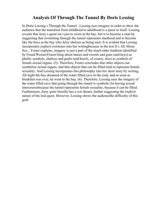 Analysis Of Through The Tunnel By Doris Lessing
In Doris Lessing s Through the Tunnel , Lessing uses imagery in order to show the
audience that the transition from childhood to adulthood is a quest in itself. Lessing
reveals that Jerry s quest isn t just to swim at the bay, but is to become a man by
suggesting that swimming through the tunnel represents manhood and to become
like the boys at the bay who Jerry idolizes as being men. It is evident that Lessing
incorporates explicit overtones into her writingbecause in the text It s All About
Sex... Foster explains, imagery is just a part of the much older tradition identified
by Freud/Westen/Frazer/Jung about lances and swords and guns (and keys) as
phallic symbols, chalices and grails (and bowls, of course, also) as symbols of
female sexual organs. (3). Therefore, Foster concludes that other objects can
symbolize sexual organs, and that objects that can be filled tend to represent female
sexuality. And Lessing incorporates this philosophy into her short story by writing,
All night the boy dreamed of the water filled cave in the rock, and as soon as
breakfast was over, he went to the bay. (6). Therefore, Lessing uses the imagery of
the water filled cave that going through the tunnel is symbolic for having sexual
intercoursebecause the tunnel represents female sexuality, because it can be filled.
Furthermore, Jerry quite literally has a wet dream, further suggesting the explicit
nature of the real quest. However, Lessing shows the audiencethe difficulty of this
goal
 