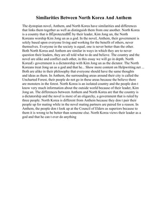 Similarities Between North Korea And Anthem
The dystopian novel, Anthem, and North Korea have similarities and differences
that links them together as well as distinguish them from one another. North Korea
is a country that is ВЁprotectedВЁ by their leader, Kim Jong un, the North
Koreans worship Kim Jong un as a god. In the novel, Anthem, their government is
solely based upon everyone living and working for the benefit of others, never
themselves. Everyone in the society is equal, one is never better than the other.
Both North Korea and Anthem are similar in ways in which they are to never
question their leaders, they are all told what to do and believe. The country and the
novel are alike and conflict each other, in this essay we will go in depth. North
KoreaЕ› government is a dictatorship with Kim Jong un as the dictator. The North
Koreans treat Jong un as a god and that he... Show more content on Helpwriting.net ...
Both are alike in their philosophy that everyone should have the same thoughts
and ideas as them. In Anthem, the surrounding areas around their city is called the
Uncharted Forest, their people do not go in these areas because the believe there
are monsters in the forest. North Korea is an isolated country and the people don t
know very much information about the outside world because of their leader, Kim
Jong un. The differences between Anthem and North Korea are that the country is
a dictatorship and the novel is more of an oligarchy, a government that is ruled by
three people. North Korea is different from Anthem because they don t pair their
people up for mating while in the novel mating partners are paired for a reason. In
Anthem, the people don t look up at the Council of Elders as superiors because to
them it is wrong to be better than someone else. North Korea views their leader as a
god and that he can t ever do anything
 