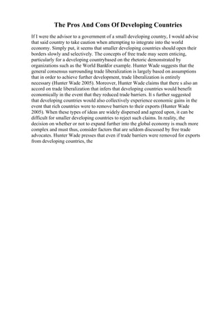 The Pros And Cons Of Developing Countries
If I were the advisor to a government of a small developing country, I would advise
that said country to take caution when attempting to integrate into the world
economy. Simply put, it seems that smaller developing countries should open their
borders slowly and selectively. The concepts of free trade may seem enticing,
particularly for a developing countrybased on the rhetoric demonstrated by
organizations such as the World Bankfor example. Hunter Wade suggests that the
general consensus surrounding trade liberalization is largely based on assumptions
that in order to achieve further development, trade liberalization is entirely
necessary (Hunter Wade 2005). Moreover, Hunter Wade claims that there s also an
accord on trade liberalization that infers that developing countries would benefit
economically in the event that they reduced trade barriers. It s further suggested
that developing countries would also collectively experience economic gains in the
event that rich countries were to remove barriers to their exports (Hunter Wade
2005). When these types of ideas are widely dispersed and agreed upon, it can be
difficult for smaller developing countries to reject such claims. In reality, the
decision on whether or not to expand further into the global economy is much more
complex and must thus, consider factors that are seldom discussed by free trade
advocates. Hunter Wade presses that even if trade barriers were removed for exports
from developing countries, the
 