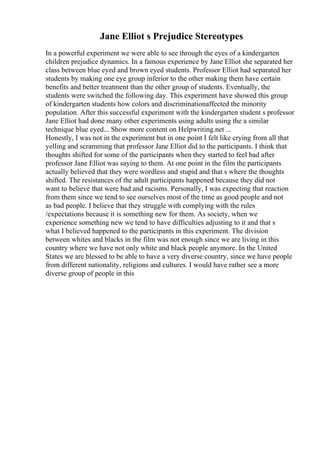 Jane Elliot s Prejudice Stereotypes
In a powerful experiment we were able to see through the eyes of a kindergarten
children prejudice dynamics. In a famous experience by Jane Elliot she separated her
class between blue eyed and brown eyed students. Professor Elliot had separated her
students by making one eye group inferior to the other making them have certain
benefits and better treatment than the other group of students. Eventually, the
students were switched the following day. This experiment have showed this group
of kindergarten students how colors and discriminationaffected the minority
population. After this successful experiment with the kindergarten student s professor
Jane Elliot had done many other experiments using adults using the a similar
technique blue eyed... Show more content on Helpwriting.net ...
Honestly, I was not in the experiment but in one point I felt like crying from all that
yelling and scramming that professor Jane Elliot did to the participants. I think that
thoughts shifted for some of the participants when they started to feel bad after
professor Jane Elliot was saying to them. At one point in the film the participants
actually believed that they were wordless and stupid and that s where the thoughts
shifted. The resistances of the adult participants happened because they did not
want to believe that were bad and racisms. Personally, I was expecting that reaction
from them since we tend to see ourselves most of the time as good people and not
as bad people. I believe that they struggle with complying with the rules
/expectations because it is something new for them. As society, when we
experience something new we tend to have difficulties adjusting to it and that s
what I believed happened to the participants in this experiment. The division
between whites and blacks in the film was not enough since we are living in this
country where we have not only white and black people anymore. In the United
States we are blessed to be able to have a very diverse country, since we have people
from different nationality, religions and cultures. I would have rather see a more
diverse group of people in this
 