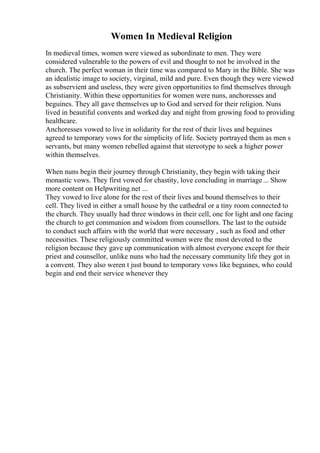Women In Medieval Religion
In medieval times, women were viewed as subordinate to men. They were
considered vulnerable to the powers of evil and thought to not be involved in the
church. The perfect woman in their time was compared to Mary in the Bible. She was
an idealistic image to society, virginal, mild and pure. Even though they were viewed
as subservient and useless, they were given opportunities to find themselves through
Christianity. Within these opportunities for women were nuns, anchoresses and
beguines. They all gave themselves up to God and served for their religion. Nuns
lived in beautiful convents and worked day and night from growing food to providing
healthcare.
Anchoresses vowed to live in solidarity for the rest of their lives and beguines
agreed to temporary vows for the simplicity of life. Society portrayed them as men s
servants, but many women rebelled against that stereotype to seek a higher power
within themselves.
When nuns begin their journey through Christianity, they begin with taking their
monastic vows. They first vowed for chastity, love concluding in marriage... Show
more content on Helpwriting.net ...
They vowed to live alone for the rest of their lives and bound themselves to their
cell. They lived in either a small house by the cathedral or a tiny room connected to
the church. They usually had three windows in their cell, one for light and one facing
the church to get communion and wisdom from counsellors. The last to the outside
to conduct such affairs with the world that were necessary , such as food and other
necessities. These religiously committed women were the most devoted to the
religion because they gave up communication with almost everyone except for their
priest and counsellor, unlike nuns who had the necessary community life they got in
a convent. They also weren t just bound to temporary vows like beguines, who could
begin and end their service whenever they
 
