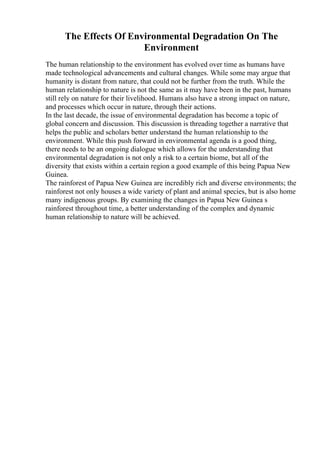 The Effects Of Environmental Degradation On The
Environment
The human relationship to the environment has evolved over time as humans have
made technological advancements and cultural changes. While some may argue that
humanity is distant from nature, that could not be further from the truth. While the
human relationship to nature is not the same as it may have been in the past, humans
still rely on nature for their livelihood. Humans also have a strong impact on nature,
and processes which occur in nature, through their actions.
In the last decade, the issue of environmental degradation has become a topic of
global concern and discussion. This discussion is threading together a narrative that
helps the public and scholars better understand the human relationship to the
environment. While this push forward in environmental agenda is a good thing,
there needs to be an ongoing dialogue which allows for the understanding that
environmental degradation is not only a risk to a certain biome, but all of the
diversity that exists within a certain region a good example of this being Papua New
Guinea.
The rainforest of Papua New Guinea are incredibly rich and diverse environments; the
rainforest not only houses a wide variety of plant and animal species, but is also home
many indigenous groups. By examining the changes in Papua New Guinea s
rainforest throughout time, a better understanding of the complex and dynamic
human relationship to nature will be achieved.
 