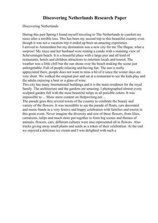 Discovering Netherlands Research Paper
Discovering Netherlands
During this past Spring I found myself traveling to The Netherlands to comfort my
niece after a terrible loss. This has been my second trip to this beautiful country even
though it was not a vacation trip it ended up been an amazing experience.
I arrived to Amsterdam but my destination was a new city for me The Hague, what a
surprise! My niece and her husband were renting a condo with a stunning view of
Scheveningen beach. It is a beautiful place with a large pier and all kind of
restaurants, hotels and children attractions to entertain locals and tourist. The
weather was a little chill but the sun shone over the beach making the scene just
unforgettable. Full of people relaxing and having fun. The sun is really
appreciated there, people does not want to miss a bit of it since the winter days are
very short. We walked the original pier and sat at a restaurant to see the kids play and
the adults enjoying a beer or a glass of wine.
This city has many International buildings and it is the main residence for the royal
family. The architecture and the gardens are amazing. I photographed almost every
sculpted garden full with the most beautiful tulips in all possible colors. It was
impossible to ... Show more content on Helpwriting.net ...
The parade goes thru several towns of the country to celebrate the beauty and
variety of the flowers. It was incredible to see the parade of floats, cars decorated
and music bands in a very festive and happy celebration with families and tourist in
this great event. Never imagine the diversity and size of these flowers, from lilies,
carnations, tulips and much more put together to form big scenes and themes of
animals, flowers, cars, different cultures were also represented all in flowers. Also
trucks giving away small plants and seeds as a token of their celebration. At the end
we enjoyed a delicious ice cream and I was delighted with such a
 