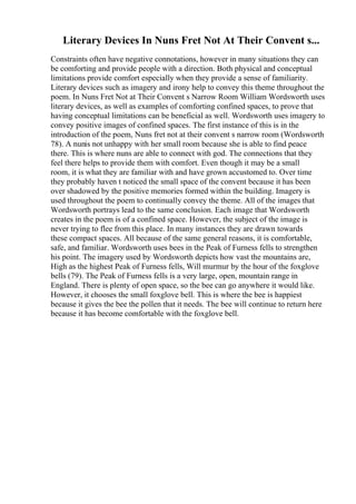 Literary Devices In Nuns Fret Not At Their Convent s...
Constraints often have negative connotations, however in many situations they can
be comforting and provide people with a direction. Both physical and conceptual
limitations provide comfort especially when they provide a sense of familiarity.
Literary devices such as imagery and irony help to convey this theme throughout the
poem. In Nuns Fret Not at Their Convent s Narrow Room William Wordsworth uses
literary devices, as well as examples of comforting confined spaces, to prove that
having conceptual limitations can be beneficial as well. Wordsworth uses imagery to
convey positive images of confined spaces. The first instance of this is in the
introduction of the poem, Nuns fret not at their convent s narrow room (Wordsworth
78). A nunis not unhappy with her small room because she is able to find peace
there. This is where nuns are able to connect with god. The connections that they
feel there helps to provide them with comfort. Even though it may be a small
room, it is what they are familiar with and have grown accustomed to. Over time
they probably haven t noticed the small space of the convent because it has been
over shadowed by the positive memories formed within the building. Imagery is
used throughout the poem to continually convey the theme. All of the images that
Wordsworth portrays lead to the same conclusion. Each image that Wordsworth
creates in the poem is of a confined space. However, the subject of the image is
never trying to flee from this place. In many instances they are drawn towards
these compact spaces. All because of the same general reasons, it is comfortable,
safe, and familiar. Wordsworth uses bees in the Peak of Furness fells to strengthen
his point. The imagery used by Wordsworth depicts how vast the mountains are,
High as the highest Peak of Furness fells, Will murmur by the hour of the foxglove
bells (79). The Peak of Furness fells is a very large, open, mountain range in
England. There is plenty of open space, so the bee can go anywhere it would like.
However, it chooses the small foxglove bell. This is where the bee is happiest
because it gives the bee the pollen that it needs. The bee will continue to return here
because it has become comfortable with the foxglove bell.
 