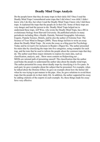 Deadly Mind Traps Analysis
Do the people know that they do many traps in their daily life? Once I read the
Deadly Mind Traps I remembered some traps that I did when I was child. I didn t
know why I do this, but when I read the Deadly Mind Traps I knew why I did these
traps. It explained the traps that the people do in their life. Some of these traps are
very danger and lead the person to die. Deadly Mind Traps helped me to
understand these traps. Jeff Wise, who wrote the Deadly Mind Traps, has a BS in
evolutionary biology from Harvard University. He published articles in many
periodicals including Men s Health, Outside, National Geographic Adventure,
Esquire, Popular Science, Details, and he also the author of Extreme Fear: The
Science of Your Mind in Danger (2009). These things led him to write an essay
about the Deadly Mind Traps . He wrote the essay as a blog post for Psychology
Today and he revised it for inclusion in Reader s Digest Six. The author presented
his main idea by classifying the traps into five categories, using examples for each
trap, and the tone that he used to inform the people about the common traps that they
do. The author used three major elements to express his main idea, such as
classification, analysis, and... Show more content on Helpwriting.net ...
MODs are rational path of presenting oneself. The classification that the author
used helps the people to understand the author idea about the deadly mind traps.
The author presented his essay about deadly traps by classifying it to five parts. In
each part, he gave examples about the subject that he presented. For example, when
he talked about the Domino Effect, he gave an example about how the farmer did
when he was trying to put manure to the pipe. Also, he gave solutions to avoid these
traps that the people do in their daily life. In addition, the author supported his essay
by adding citations of the experts in each example. So, these things made his essay
have very effective
 