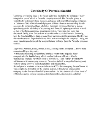 Case Study Of Parmalat Scandal
Corporate accounting fraud is the major factor that has led to the collapse of many
companies, one of which is Parmalat company scandal. The Parmalat group, a
world leader in the dairy food business, collapsed and entered bankruptcy protection
in December 2003 after acknowledging that billions of euros were missing from its
accounts. Its collapse had been labeled as European Enron and has led to a deep
questioning of the reliability of accounting and financial reporting standards as well
as that of the Italian corporate governance system. Therefore, this paper has
discussed, firstly, what factors have allowed fraudto occur in Parmalat. Secondly,
how the fraud could have been avoided from happening in this company. Thirdly, has
discussed some red flags that indicate fraud was occurring in the company. Lastly, the
paper has discussed some of the lessons that can be learnt from the Parmalat company
scandal.
Keywords: Parmalat, Fraud, Bonds, Banks, Missing funds, collapsed. ... Show more
content on Helpwriting.net ...
Without understanding the company financial condition he acquired many
companies in the food industry which resulted in financial losses. Also he
manipulated financial reports in order to hide losses. Tanzi further, diverted 500
million euros from company reserve to Parmatour (which belonged to his daughter)
without taking approval from shareholders and stakeholders.
Second person involved in the scandal was the CFO of the company Fausto Tonna; he
was completely dependent on the internal auditor, without even checking the
company books that were handled by the auditor. He also announced a bond issue of
500 million euros, without informing the shareholders, stakeholders and other
 