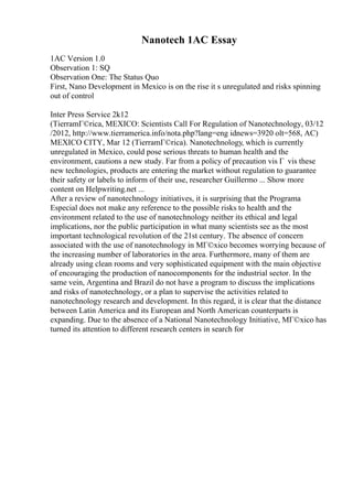 Nanotech 1AC Essay
1AC Version 1.0
Observation 1: SQ
Observation One: The Status Quo
First, Nano Development in Mexico is on the rise it s unregulated and risks spinning
out of control
Inter Press Service 2k12
(TierramГ©rica, MEXICO: Scientists Call For Regulation of Nanotechnology, 03/12
/2012, http://www.tierramerica.info/nota.php?lang=eng idnews=3920 olt=568, AC)
MEXICO CITY, Mar 12 (TierramГ©rica). Nanotechnology, which is currently
unregulated in Mexico, could pose serious threats to human health and the
environment, cautions a new study. Far from a policy of precaution vis Г vis these
new technologies, products are entering the market without regulation to guarantee
their safety or labels to inform of their use, researcher Guillermo ... Show more
content on Helpwriting.net ...
After a review of nanotechnology initiatives, it is surprising that the Programa
Especial does not make any reference to the possible risks to health and the
environment related to the use of nanotechnology neither its ethical and legal
implications, nor the public participation in what many scientists see as the most
important technological revolution of the 21st century. The absence of concern
associated with the use of nanotechnology in MГ©xico becomes worrying because of
the increasing number of laboratories in the area. Furthermore, many of them are
already using clean rooms and very sophisticated equipment with the main objective
of encouraging the production of nanocomponents for the industrial sector. In the
same vein, Argentina and Brazil do not have a program to discuss the implications
and risks of nanotechnology, or a plan to supervise the activities related to
nanotechnology research and development. In this regard, it is clear that the distance
between Latin America and its European and North American counterparts is
expanding. Due to the absence of a National Nanotechnology Initiative, MГ©xico has
turned its attention to different research centers in search for
 