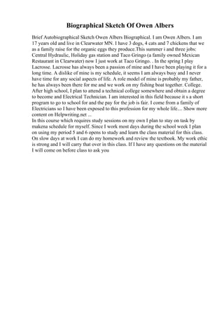 Biographical Sketch Of Owen Albers
Brief Autobiographical Sketch Owen Albers Biographical. I am Owen Albers. I am
17 years old and live in Clearwater MN. I have 3 dogs, 4 cats and 7 chickens that we
as a family raise for the organic eggs they produce.This summer i and three jobs:
Central Hydraulic, Holiday gas station and Taco Gringo (a family owned Mexican
Restaurant in Clearwater) now I just work at Taco Gringo. . In the spring I play
Lacrosse. Lacrosse has always been a passion of mine and I have been playing it for a
long time. A dislike of mine is my schedule, it seems I am always busy and I never
have time for any social aspects of life. A role model of mine is probably my father,
he has always been there for me and we work on my fishing boat together. College.
After high school, I plan to attend a technical college somewhere and obtain a degree
to become and Electrical Technician. I am interested in this field because it s a short
program to go to school for and the pay for the job is fair. I come from a family of
Electricians so I have been exposed to this profession for my whole life.... Show more
content on Helpwriting.net ...
In this course which requires study sessions on my own I plan to stay on task by
makena schedule for myself. Since I work most days during the school week I plan
on using my period 5 and 6 opens to study and learn the class material for this class.
On slow days at work I can do my homework and review the textbook. My work ethic
is strong and I will carry that over in this class. If I have any questions on the material
I will come on before class to ask you
 