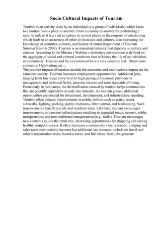 Socio Cultural Impacts of Tourism
Tourism is an activity done by an individual or a group of individuals, which leads
to a motion from a place to another. From a country to another for performing a
specific task or it is a visit to a place or several places in the purpose of entertaining
which leads to an awareness of other civilizations and cultures, also increasing the
knowledge of countries, cultures, and history (Central Department of Tourism
Summer Resorts 2006). Tourism is an important industry that depends on culture and
science. According to the Miriam s Webster s dictionary environment is defined as:
the aggregate of social and cultural conditions that influence the life of an individual
or community. Tourism and the environment have a very complex and... Show more
content on Helpwriting.net ...
The positive impacts of tourism include the economic and socio culture impact on the
Jamaican society. Tourism increases employment opportunities. Additional jobs,
ranging from low wage entry level to high paying professional positions in
management and technical fields, generate income and raise standards of living.
Particularly in rural areas, the diversification created by tourism helps communities
that are possibly dependent on only one industry. As tourism grows, additional
opportunities are created for investment, development, and infrastructure spending.
Tourism often induces improvements in public utilities such as water, sewer,
sidewalks, lighting, parking, public restrooms, litter control, and landscaping. Such
improvements benefit tourists and residents alike. Likewise, tourism encourages
improvements in transport infrastructure resulting in upgraded roads, airports, public
transportation, and non traditional transportation (e.g., trails). Tourism encourages
new elements to join the retail mix, increasing opportunities for shopping and adding
healthy competitiveness. It often increases a community s tax revenues. Lodging and
sales taxes most notably increase but additional tax revenues include air travel and
other transportation taxes, business taxes, and fuel taxes. New jobs generate
 